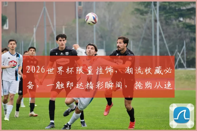 2026世界杯限量挂饰，潮流收藏必备，一触即达精彩瞬间，抢购从速
