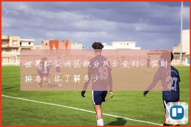 世界杯亚洲区积分风云变幻，实时排名，你了解多少