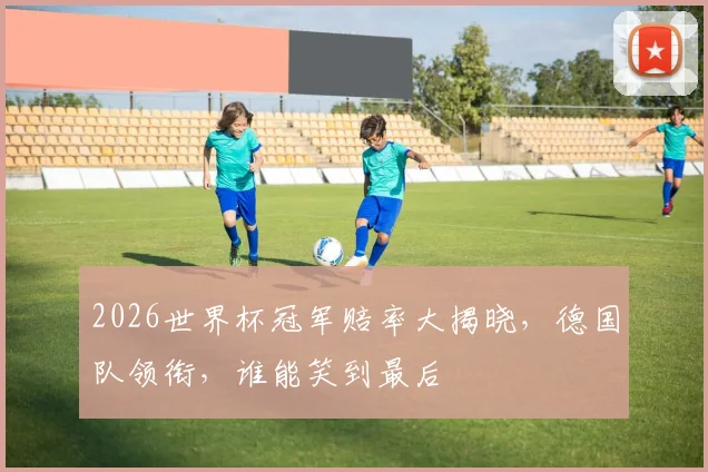 2026世界杯冠军赔率大揭晓，德国队领衔，谁能笑到最后