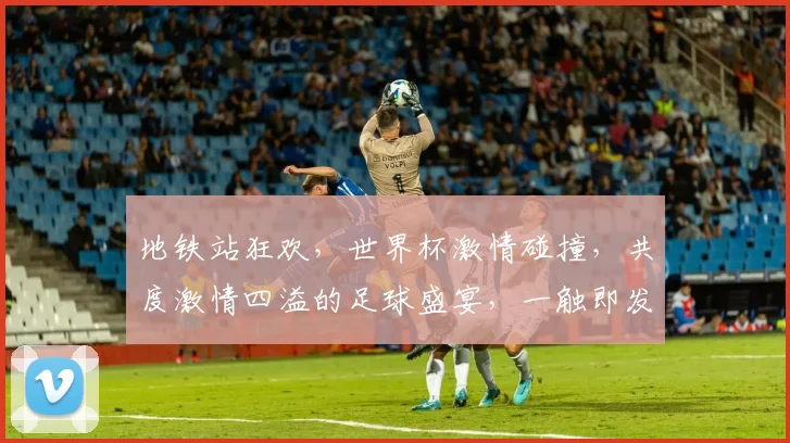 地铁站狂欢，世界杯激情碰撞，共度激情四溢的足球盛宴，一触即发