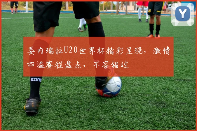 委内瑞拉U20世界杯精彩呈现，激情四溢赛程盘点，不容错过