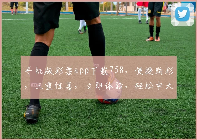 手机版彩票app下载758，便捷购彩，三重惊喜，立即体验，轻松中大奖