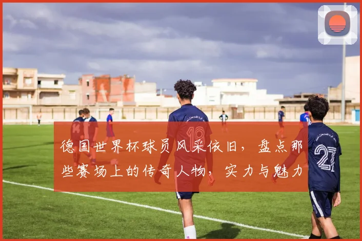 德国世界杯球员风采依旧，盘点那些赛场上的传奇人物，实力与魅力并存