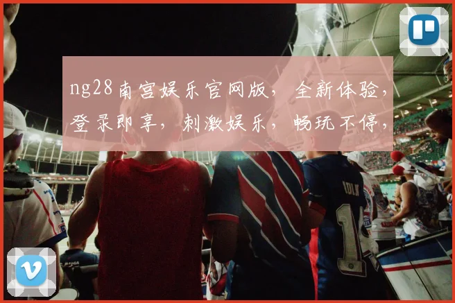 ng28南宫娱乐官网版，全新体验，登录即享，刺激娱乐，畅玩不停，热门推荐，快来体验